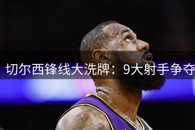 切尔西锋线大洗牌：9大射手争夺出场时间，阿隆索如何排兵布阵？