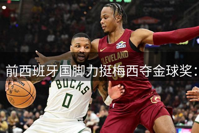 前西班牙国脚力挺梅西夺金球奖：世界杯表现冠绝群雄