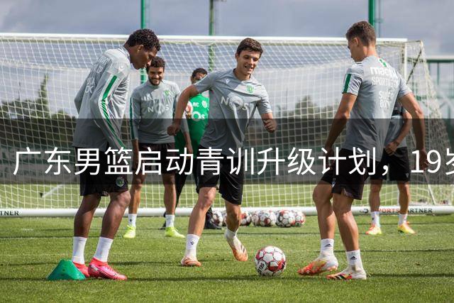 广东男篮启动青训升级计划，19岁防守新星火线增援
