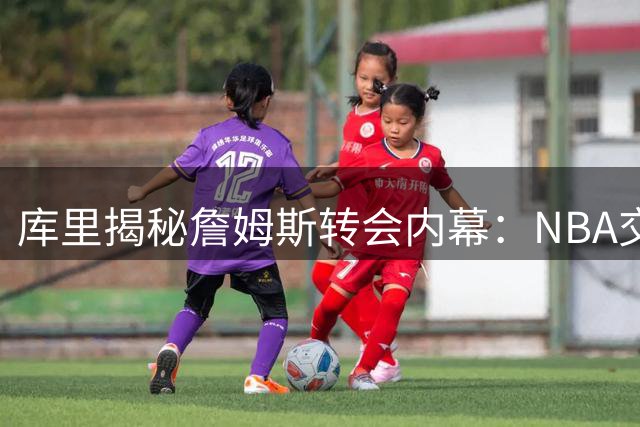 库里揭秘詹姆斯转会内幕：NBA交易市场的变数远超出想象