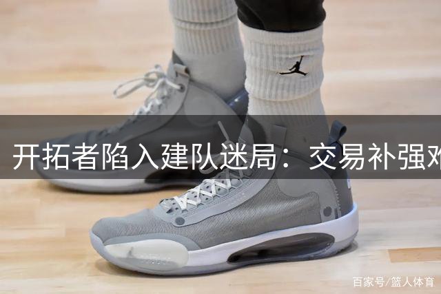 开拓者陷入建队迷局：交易补强难掩自研短板，未来路在何方？