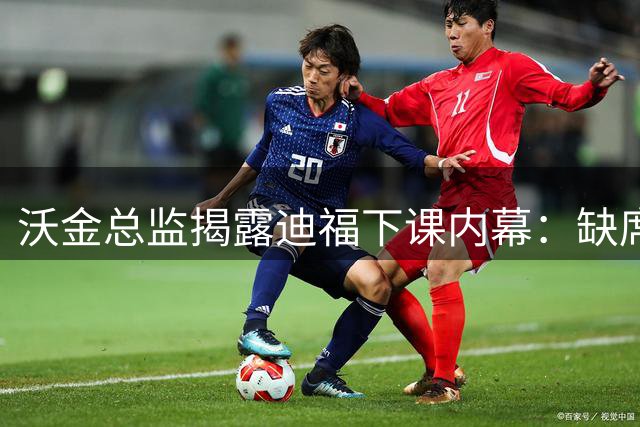 沃金总监揭露迪福下课内幕：缺席关键会议 拒交工作报告