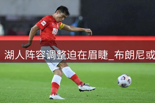 湖人阵容调整迫在眉睫 布朗尼或成交易牺牲品