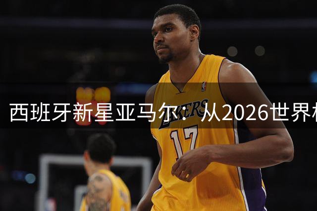 西班牙新星亚马尔：从2026世界杯到2028欧洲杯的蜕变之路