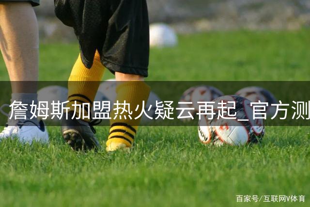 詹姆斯加盟热火疑云再起 官方测试链接意外曝光引热议
