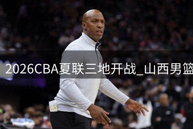 2026CBA夏联三地开战 山西男篮库尔勒站迎战五强敌