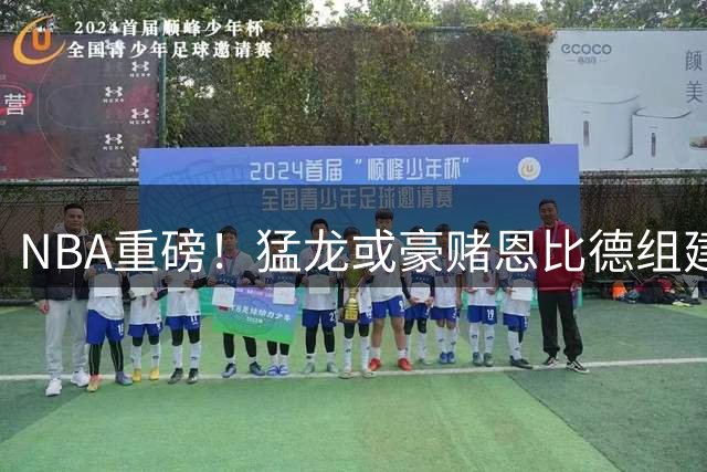 NBA重磅！猛龙或豪赌恩比德组建东部新三巨头 三方交易方案曝光
